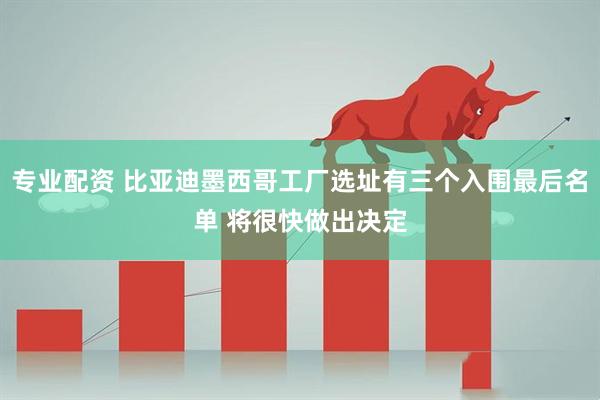 专业配资 比亚迪墨西哥工厂选址有三个入围最后名单 将很快做出决定