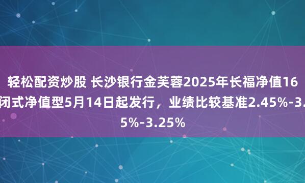 轻松配资炒股 长沙银行金芙蓉2025年长福净值16期封闭式净值型5月14日起发行，业绩比较基准2.45%-3.25%
