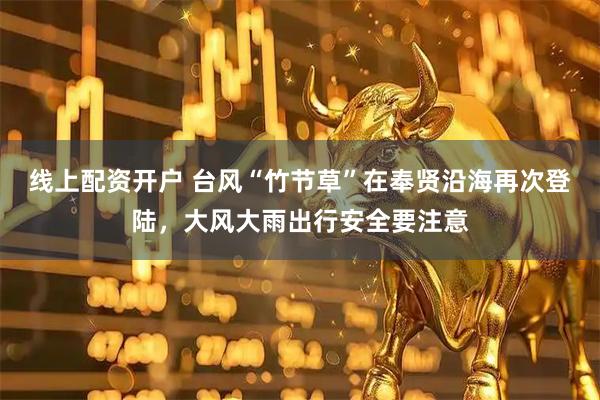 线上配资开户 台风“竹节草”在奉贤沿海再次登陆，大风大雨出行安全要注意