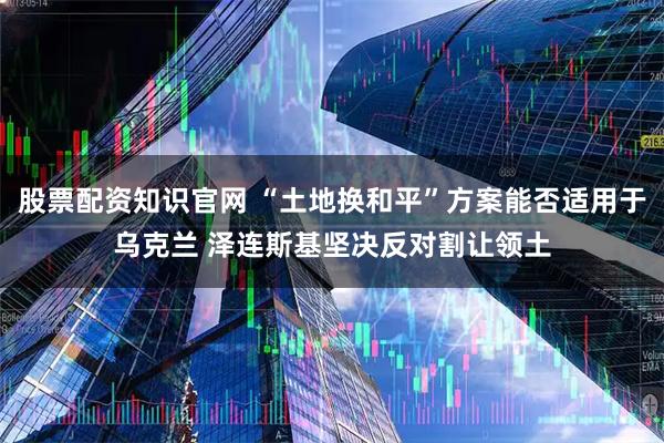 股票配资知识官网 “土地换和平”方案能否适用于乌克兰 泽连斯基坚决反对割让领土