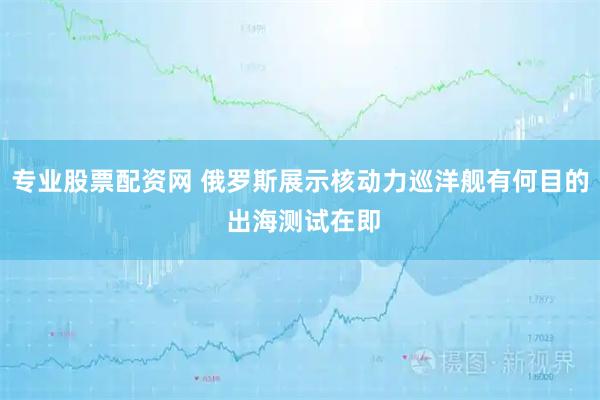 专业股票配资网 俄罗斯展示核动力巡洋舰有何目的 出海测试在即
