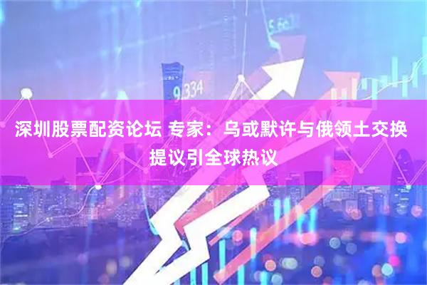 深圳股票配资论坛 专家：乌或默许与俄领土交换 提议引全球热议