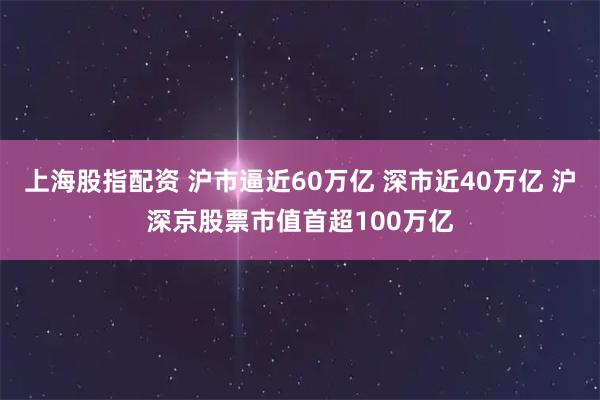 上海股指配资 沪市逼近60万亿 深市近40万亿 沪深京股票市值首超100万亿