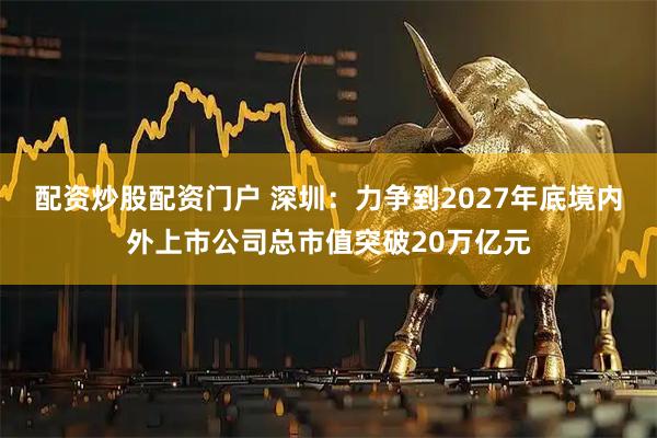 配资炒股配资门户 深圳：力争到2027年底境内外上市公司总市值突破20万亿元