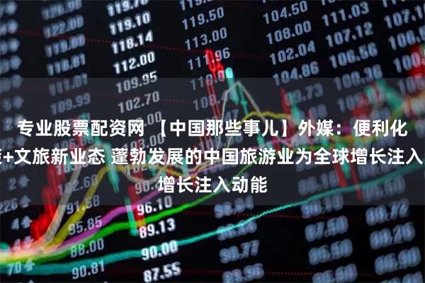 专业股票配资网 【中国那些事儿】外媒:便利化政策+文旅新业态 蓬勃发展的中国旅游业为全球增长注入动能