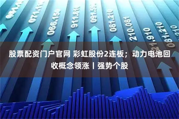 股票配资门户官网 彩虹股份2连板；动力电池回收概念领涨丨强势个股