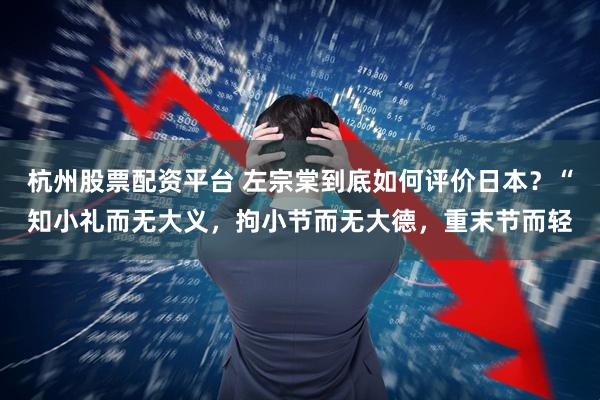 杭州股票配资平台 左宗棠到底如何评价日本？“知小礼而无大义，拘小节而无大德，重末节而轻