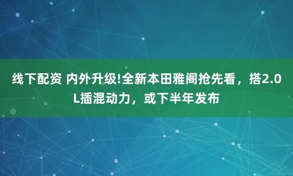 线下配资 内外升级!全新本田雅阁抢先看，搭2.0L插混动力，或下半年发布