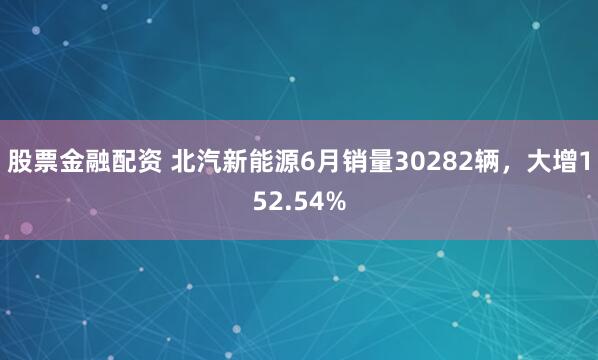 股票金融配资 北汽新能源6月销量30282辆，大增152.54%