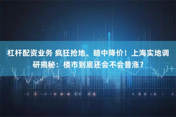 杠杆配资业务 疯狂抢地、暗中降价！上海实地调研揭秘：楼市到底还会不会普涨？