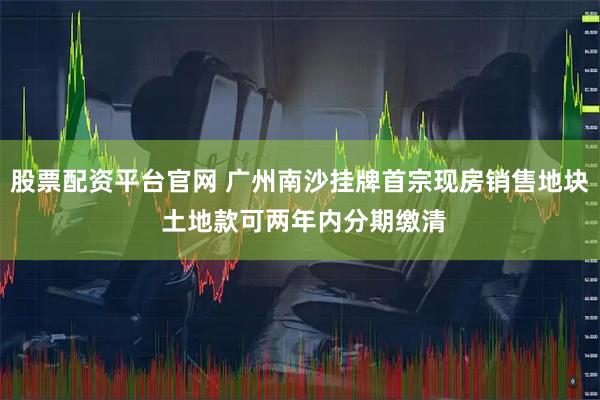 股票配资平台官网 广州南沙挂牌首宗现房销售地块 土地款可两年内分期缴清